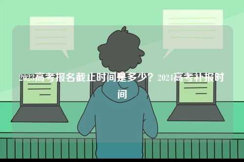 2023高考报名截止时间是多少？2024高考补报时间-图1