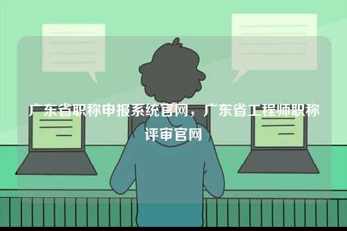 广东省职称申报系统官网，广东省工程师职称评审官网-图1