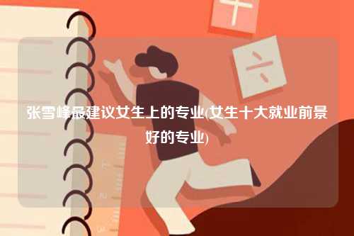 张雪峰最建议女生上的专业(女生十大就业前景好的专业)
